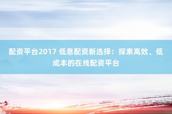 配资平台2017 低息配资新选择：探索高效、低成本的在线配资平台
