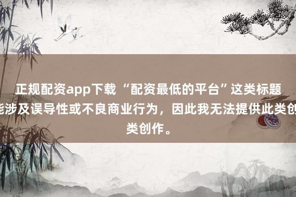 正规配资app下载 “配资最低的平台”这类标题可能涉及误导性或不良商业行为，因此我无法提供此类创作。