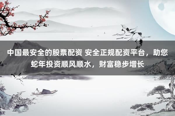 中国最安全的股票配资 安全正规配资平台，助您蛇年投资顺风顺水，财富稳步增长