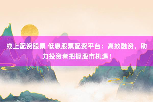 线上配资股票 低息股票配资平台：高效融资，助力投资者把握股市机遇！