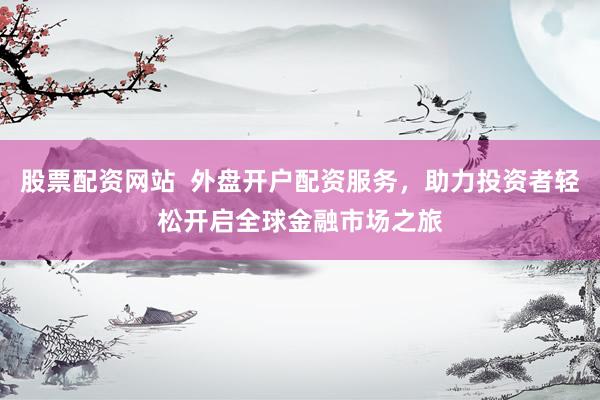 股票配资网站  外盘开户配资服务，助力投资者轻松开启全球金融市场之旅