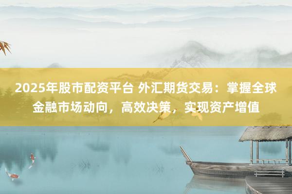 2025年股市配资平台 外汇期货交易：掌握全球金融市场动向，高效决策，实现资产增值