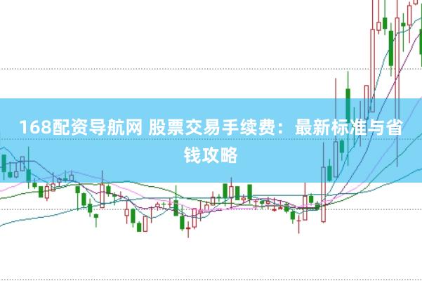 168配资导航网 股票交易手续费：最新标准与省钱攻略