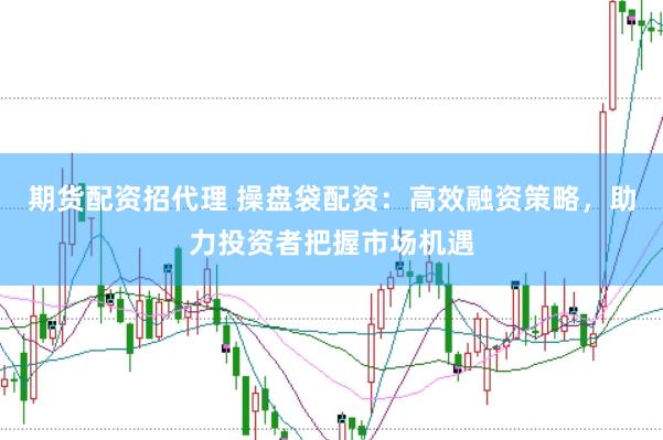 期货配资招代理 操盘袋配资：高效融资策略，助力投资者把握市场机遇