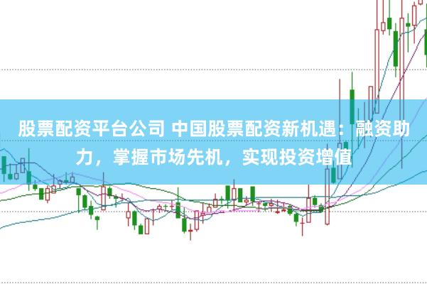 股票配资平台公司 中国股票配资新机遇：融资助力，掌握市场先机，实现投资增值