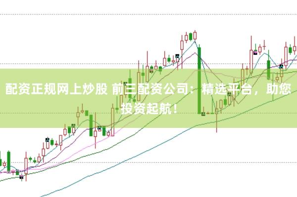 配资正规网上炒股 前三配资公司：精选平台，助您投资起航！