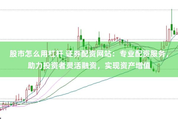 股市怎么用杠杆 证券配资网站：专业配资服务，助力投资者灵活融资，实现资产增值