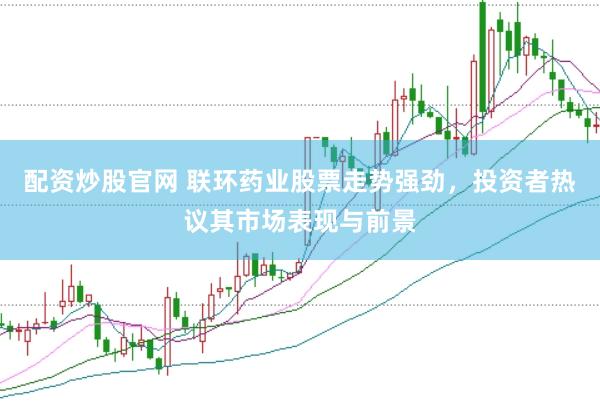 配资炒股官网 联环药业股票走势强劲，投资者热议其市场表现与前景
