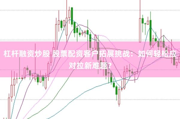 杠杆融资炒股 股票配资客户拓展挑战：如何轻松应对拉新难题？