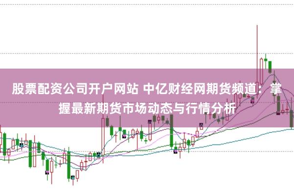股票配资公司开户网站 中亿财经网期货频道：掌握最新期货市场动态与行情分析