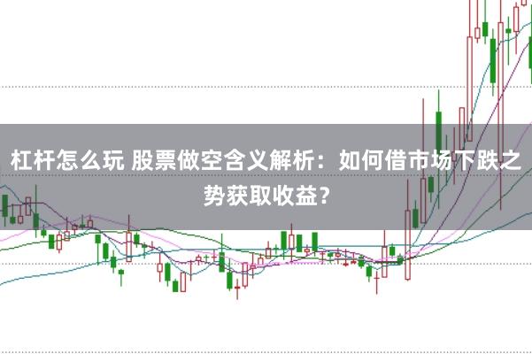 杠杆怎么玩 股票做空含义解析：如何借市场下跌之势获取收益？