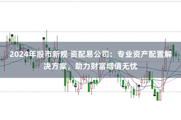2024年股市新规 资配易公司：专业资产配置解决方案，助力财富增值无忧