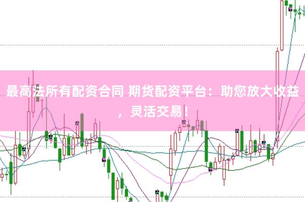 最高法所有配资合同 期货配资平台：助您放大收益，灵活交易！