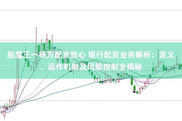 股魔王一杨方配资放心 银行配资业务解析：定义、运作机制及风险控制全揭秘