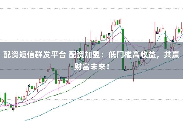配资短信群发平台 配资加盟：低门槛高收益，共赢财富未来！