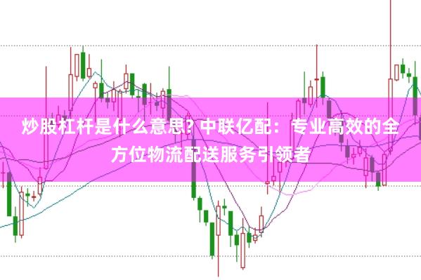 炒股杠杆是什么意思? 中联亿配：专业高效的全方位物流配送服务引领者