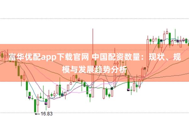 富华优配app下载官网 中国配资数量：现状、规模与发展趋势分析