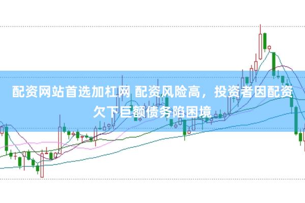 配资网站首选加杠网 配资风险高，投资者因配资欠下巨额债务陷困境