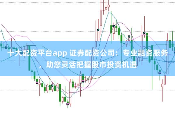 十大配资平台app 证券配资公司：专业融资服务，助您灵活把握股市投资机遇