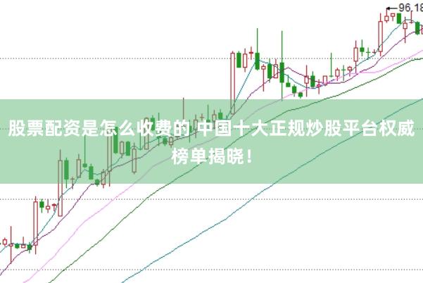 股票配资是怎么收费的 中国十大正规炒股平台权威榜单揭晓！