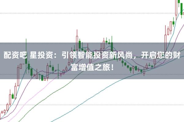 配资吧 星投资：引领智能投资新风尚，开启您的财富增值之旅！
