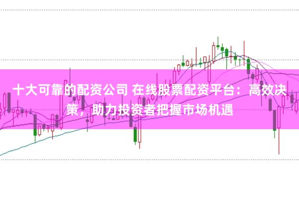 十大可靠的配资公司 在线股票配资平台：高效决策，助力投资者把握市场机遇