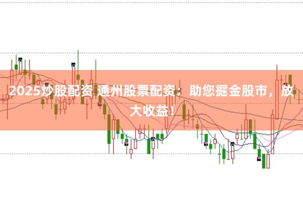 2025炒股配资 通州股票配资:助您掘金股市,放大收益!