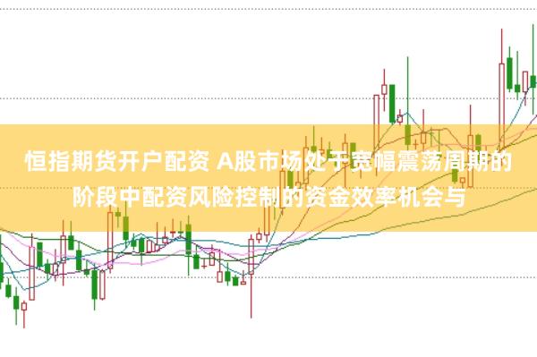 恒指期货开户配资 A股市场处于宽幅震荡周期的阶段中配资风险控制的资金效率机会与