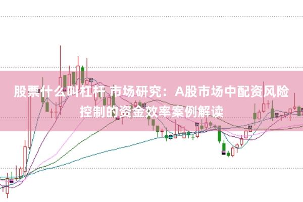 股票什么叫杠杆 市场研究:A股市场中配资风险控制的资金效率案例解读