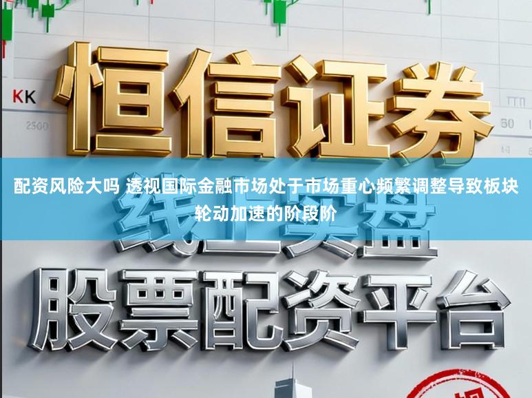 配资风险大吗 透视国际金融市场处于市场重心频繁调整导致板块轮动加速的阶段阶