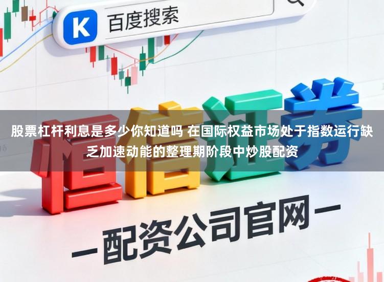 股票杠杆利息是多少你知道吗 在国际权益市场处于指数运行缺乏加速动能的整理期阶段中炒股配资