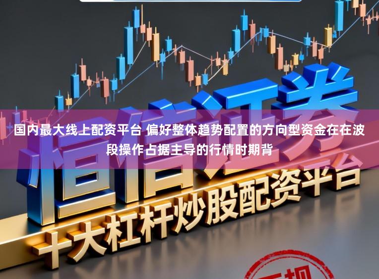 国内最大线上配资平台 偏好整体趋势配置的方向型资金在在波段操作占据主导的行情时期背