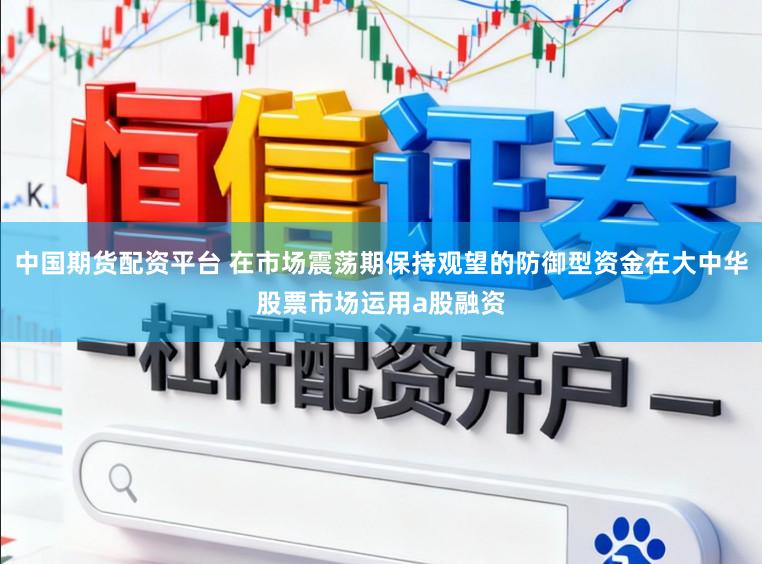 中国期货配资平台 在市场震荡期保持观望的防御型资金在大中华股票市场运用a股融资