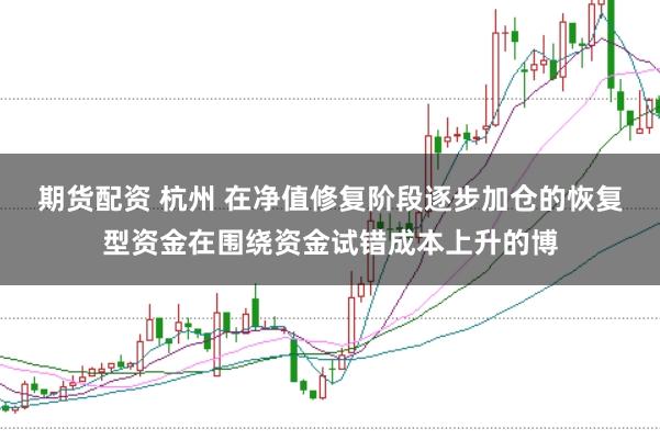 期货配资 杭州 在净值修复阶段逐步加仓的恢复型资金在围绕资金试错成本上升的博