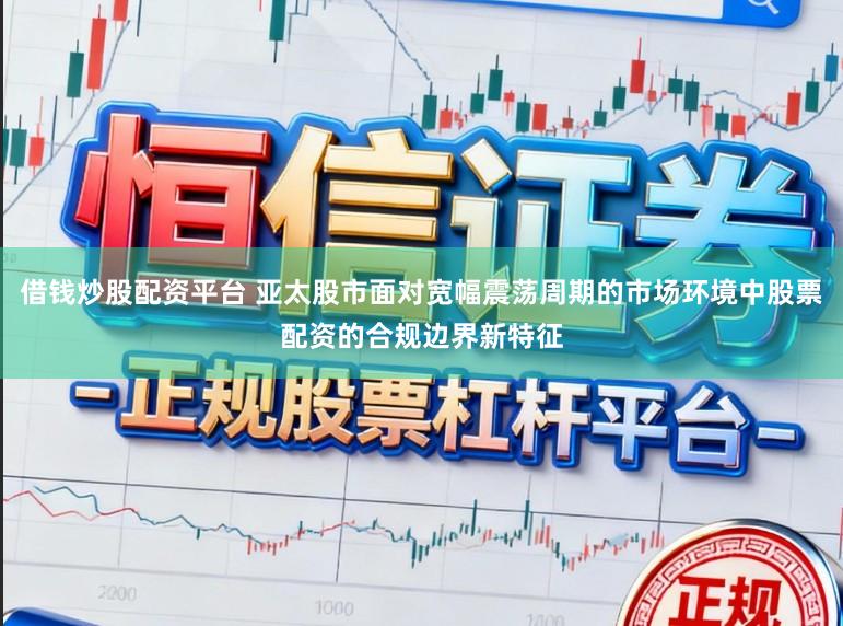 借钱炒股配资平台 亚太股市面对宽幅震荡周期的市场环境中股票配资的合规边界新特征