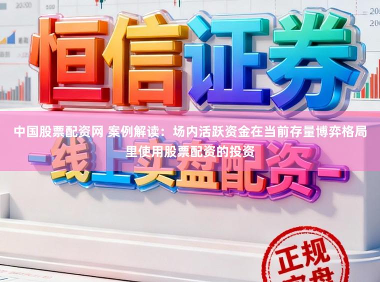 中国股票配资网 案例解读：场内活跃资金在当前存量博弈格局里使用股票配资的投资