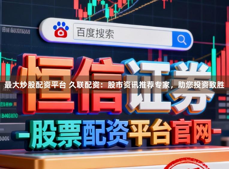 最大炒股配资平台 久联配资：股市资讯推荐专家，助您投资致胜