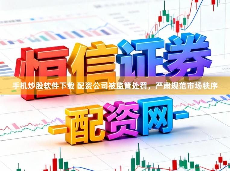 手机炒股软件下载 配资公司被监管处罚，严肃规范市场秩序